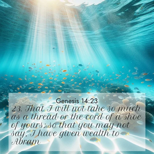 BasicEnglish Genesis  ; image nature: image with the bible verse :That I will not take so much as a thread or the cord of a shoe of yours; so that you may not say, I have given wealth to Abram: ; Explore a collection of free Bible verse images paired with serene landscapes like golden beaches, verdant forests, and clear blue skies. Each image is ideal for desktop or phone wallpapers. Share verses like KJV Genesis 14:23. Current verse is overlayed with the thematic nature scene : Reef fish swirl in perfect formation through crystal waters. Sunlight creates shifting patterns on white sand below. ; 14:23