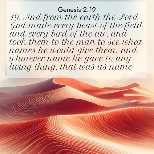 BasicEnglish Genesis  ; image nature: image with the bible verse :And from the earth the Lord God made every beast of the field and every bird of the air, and took them to the man to see what names he would give them: and whatever name he gave to any living thing, that was its name. ; Browse high-resolution Bible verse images featuring stunning nature photography, such as radiant sunsets, tranquil rivers, and blooming fields. Perfect for wallpapers or sharing on social media. Download KJV Genesis 2:19. Current verse is overlayed with the thematic nature scene : Desert wind sculpts perfect ripples in red sand. Twilight paints the dunes in watercolor hues. ; 2:19