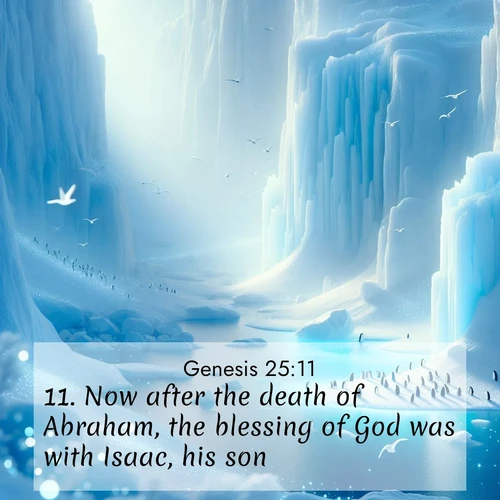 BasicEnglish Genesis  ; image nature: image with the bible verse :Now after the death of Abraham, the blessing of God was with Isaac, his son. ; Admire Bible images evoking autumn, with warm colors of fallen leaves, harvested fields, and tranquil woods. These inspiring landscapes reflect the transition and beauty of God&#039;s creation. Download verses like KJV Genesis 25:11. Current verse is overlayed with the thematic nature scene : Antarctic ice cliffs glow blue in the endless polar day. A penguin colony dots the frozen shore below. ; 25:11