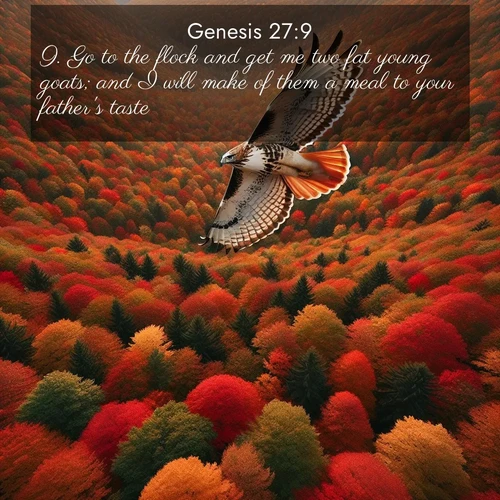 BasicEnglish Genesis  ; image nature: image with the bible verse :Go to the flock and get me two fat young goats; and I will make of them a meal to your father&#039;s taste: ; Explore Bible verse images beautifully illustrated with spring scenes, such as blooming meadows, trees in full bloom, and tranquil streams. These landscapes convey divine hope and vitality. Download and share verses like KJV Genesis 27:9. Current verse is overlayed with the thematic nature scene : A red-tailed hawk circles above autumn woods. Leaves below form a mosaic of fire. ; 27:9