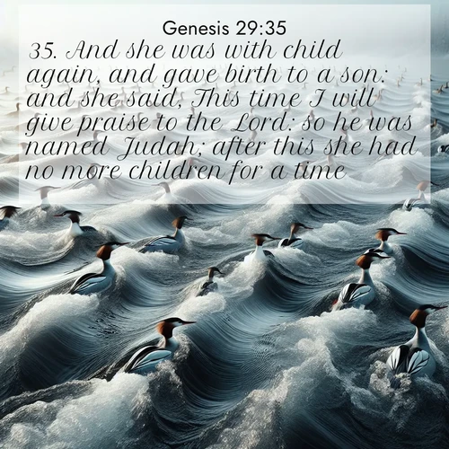 BasicEnglish Genesis  ; image nature: image with the bible verse :And she was with child again, and gave birth to a son: and she said, This time I will give praise to the Lord: so he was named Judah; after this she had no more children for a time. ; Browse beautiful Bible verse images accompanied by peaceful scenes like calm seas, ancient forests, and radiant horizons. Download high-quality, free images featuring verses such as KJV Genesis 29:35. Current verse is overlayed with the thematic nature scene : Wild mergansers ride river rapids. Their wakes create endless patterns. ; 29:35