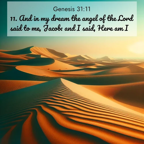 BasicEnglish Genesis  ; image nature: image with the bible verse :And in my dream the angel of the Lord said to me, Jacob: and I said, Here am I. ; Discover breathtaking Bible verse images combined with vibrant landscapes like rolling hills, blooming gardens, and starry nights. Use them as wallpapers or to inspire others. Download verses like KJV Genesis 31:11. Current verse is overlayed with the thematic nature scene : Desert dunes ripple endlessly under the scorching sun, their golden crests sharp against the azure sky. A sidewinder&#039;s tracks weave delicate patterns in the sand. ; 31:11