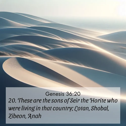 BasicEnglish Genesis  ; image nature: image with the bible verse :These are the sons of Seir the Horite who were living in that country; Lotan, Shobal, Zibeon, Anah, ; Discover Bible images capturing the splendor of deserts, with golden dunes, vast skies, and peaceful oases. These landscapes highlight the grandeur and serenity of God&#039;s creation. Share verses like KJV Genesis 36:20. Current verse is overlayed with the thematic nature scene : Coastal dunes shift slowly beneath constant winds. ; 36:20