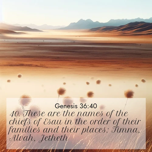BasicEnglish Genesis  ; image nature: image with the bible verse :These are the names of the chiefs of Esau in the order of their families and their places: Timna, Alvah, Jetheth, ; Discover Bible verse images capturing the warmth of summer, with beach landscapes, sunlit fields, and clear skies. These bright scenes reflect divine joy. Share verses like KJV Genesis 36:40. Current verse is overlayed with the thematic nature scene : Autumn wind sends tumbleweeds dancing across the prairie. ; 36:40