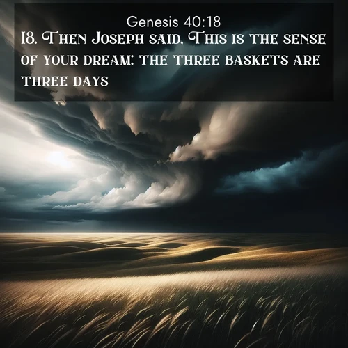 BasicEnglish Genesis  ; image nature: image with the bible verse :Then Joseph said, This is the sense of your dream: the three baskets are three days; ; Admire Bible verse images illustrated by summer photos, such as sunny beaches, sparkling waves, and swaying palm trees. These bright scenes highlight the joy and warmth of God&#039;s creation. Download and share verses like KJV Genesis 40:18. Current verse is overlayed with the thematic nature scene : Storm clouds gather over windswept grasslands, prairie grass rippling like waves beneath the darkening sky. ; 40:18