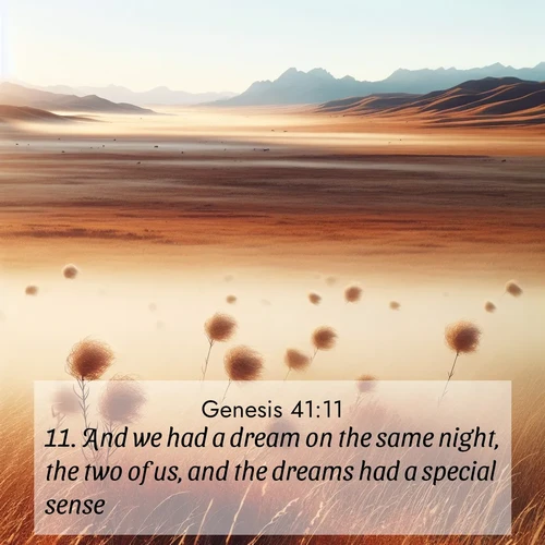 BasicEnglish Genesis  ; image nature: image with the bible verse :And we had a dream on the same night, the two of us, and the dreams had a special sense. ; Admire Bible verse images capturing the beauty of beaches, with turquoise waters, palm trees, and peaceful shores. These soothing scenes reflect God&#039;s serenity and majesty. Download and share verses like KJV Genesis 41:11. Current verse is overlayed with the thematic nature scene : Autumn wind sends tumbleweeds dancing across the prairie. ; 41:11