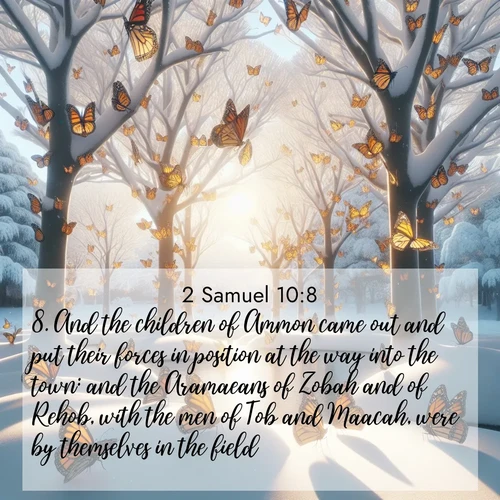 BasicEnglish 2 Samuel  ; image nature: image with the bible verse :And the children of Ammon came out and put their forces in position at the way into the town: and the Aramaeans of Zobah and of Rehob, with the men of Tob and Maacah, were by themselves in the field. ; Explore a winter collection of Bible verse images adorned with photos of icy landscapes, frozen waterfalls, and snow-covered forests. These scenes capture divine tranquility and purity. Download inspiring verses like KJV 2 Samuel 10:8. Current verse is overlayed with the thematic nature scene : Monarch butterflies cover winter trees. Their wings catch light like stained glass. ; 10:8