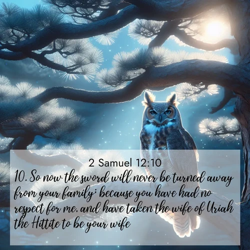 BasicEnglish 2 Samuel  ; image nature: image with the bible verse :So now the sword will never be turned away from your family; because you have had no respect for me, and have taken the wife of Uriah the Hittite to be your wife. ; Explore a collection of inspiring Bible verse images accompanied by winter photos, such as snowy landscapes, frosted trees, and frozen lakes. These images reflect the peace and purity of God&#039;s creation, with elegant fonts and luminous colors. Download and share verses like KJV 2 Samuel 12:10. Current verse is overlayed with the thematic nature scene : A great horned owl watches from ancient pine branches. Moonlight silvers its silent wings. ; 12:10
