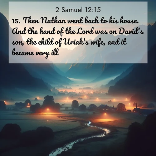 BasicEnglish 2 Samuel  ; image nature: image with the bible verse :Then Nathan went back to his house. And the hand of the Lord was on David&#039;s son, the child of Uriah&#039;s wife, and it became very ill. ; Dive into our collection of Bible verses paired with coastal scenes, featuring calming waves, infinite beaches, and reflections of the sun on the water. These images evoke the peace and beauty of God. Share verses like KJV 2 Samuel 12:15. Current verse is overlayed with the thematic nature scene : Morning mist rises from valley streams. Birdsong heralds the dawn chorus. ; 12:15