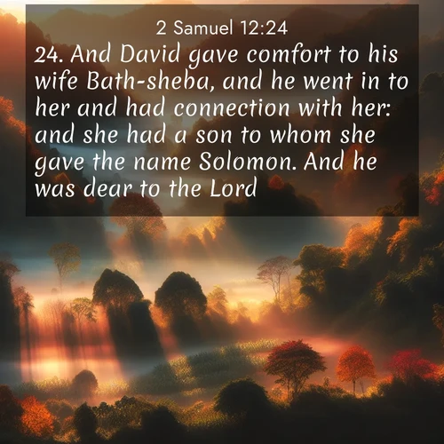 BasicEnglish 2 Samuel  ; image nature: image with the bible verse :And David gave comfort to his wife Bath-sheba, and he went in to her and had connection with her: and she had a son to whom she gave the name Solomon. And he was dear to the Lord. ; Admire our free collection of Bible verse images with beautiful landscapes like sunlit forests, rippling waters, and radiant dawns. Each verse, such as KJV 2 Samuel 12:24, is ready to download and share. Current verse is overlayed with the thematic nature scene : Autumn mist rises from warming morning valleys. ; 12:24