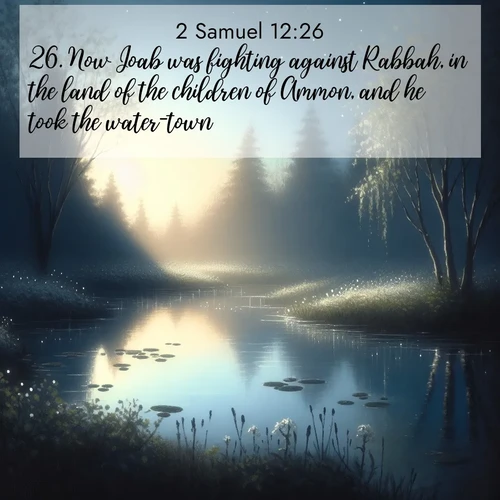 BasicEnglish 2 Samuel  ; image nature: image with the bible verse :Now Joab was fighting against Rabbah, in the land of the children of Ammon, and he took the water-town. ; Browse our library of beautiful Bible verse images, perfect for wallpapers or sharing. Each verse is paired with serene natural landscapes like misty mountains, calming beaches, and colorful sunsets. Download and enjoy verses such as KJV 2 Samuel 12:26. Current verse is overlayed with the thematic nature scene : Spring peepers call from a pond reflecting the first evening stars. ; 12:26
