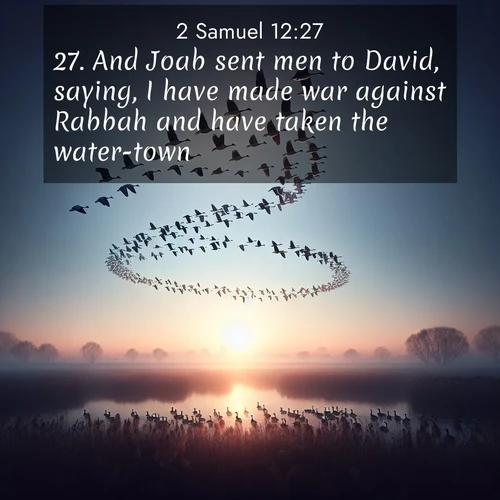 BasicEnglish 2 Samuel  ; image nature: image with the bible verse :And Joab sent men to David, saying, I have made war against Rabbah and have taken the water-town. ; Browse a gallery of Bible verses paired with summer scenes, such as golden wheat fields, bright skies, and sunny beaches. These images convey the joy and warmth of God&#039;s creation. Download and share verses like KJV 2 Samuel 12:27. Current verse is overlayed with the thematic nature scene : Wild geese arrow through dawn sky. Their calls wake sleeping marshes. ; 12:27
