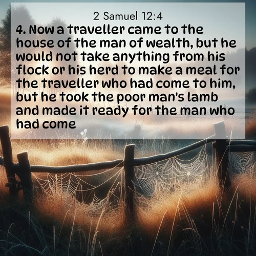 BasicEnglish 2 Samuel  ; image nature: image with the bible verse :Now a traveller came to the house of the man of wealth, but he would not take anything from his flock or his herd to make a meal for the traveller who had come to him, but he took the poor man&#039;s lamb and made it ready for the man who had come. ; Explore a collection of free Bible verse images paired with serene landscapes like golden beaches, verdant forests, and clear blue skies. Each image is ideal for desktop or phone wallpapers. Share verses like KJV 2 Samuel 12:4. Current verse is overlayed with the thematic nature scene : Morning frost coats spider webs stretched between fence posts in a country meadow. ; 12:4