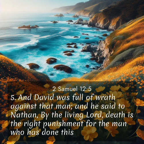 BasicEnglish 2 Samuel  ; image nature: image with the bible verse :And David was full of wrath against that man; and he said to Nathan, By the living Lord, death is the right punishment for the man who has done this: ; Admire our gallery of Bible verse images showcasing divine beauty in nature—whether snowy peaks or serene oceans. Each image is freely downloadable and perfect for personal or spiritual use. Share verses like KJV 2 Samuel 12:5. Current verse is overlayed with the thematic nature scene : Wild mustard flowers carpet coastal cliffs. Pacific waves provide endless percussion below. ; 12:5