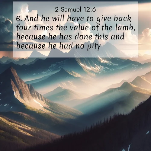 BasicEnglish 2 Samuel  ; image nature: image with the bible verse :And he will have to give back four times the value of the lamb, because he has done this and because he had no pity. ; Explore a collection of Bible verses paired with springtime scenes, featuring blooming flowers, lush meadows, and trees in full bloom. These images symbolize divine renewal and hope. Download inspiring verses like KJV 2 Samuel 12:6. Current verse is overlayed with the thematic nature scene : Summer storms build over mountain peaks at midday. ; 12:6