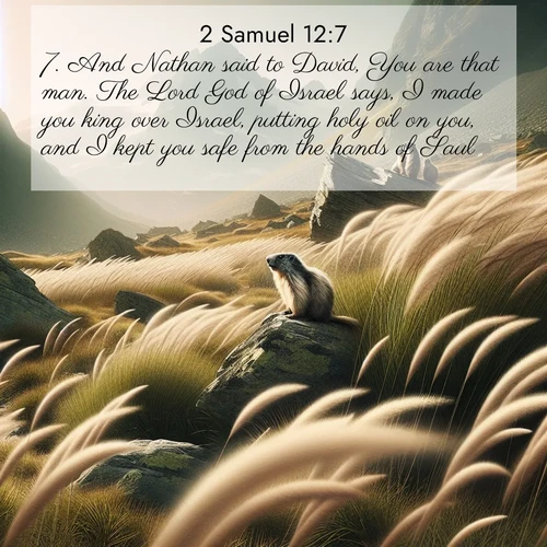 BasicEnglish 2 Samuel  ; image nature: image with the bible verse :And Nathan said to David, You are that man. The Lord God of Israel says, I made you king over Israel, putting holy oil on you, and I kept you safe from the hands of Saul; ; Discover our unique collection of Bible verse images integrated with photos showcasing the majesty of nature, such as rocky mountains, ancient trees, and crystal-clear lakes. These images feature luminous colors and text in varied fonts, reflecting the harmony of God&#039;s creation. Download verses like KJV 2 Samuel 12:7. Current verse is overlayed with the thematic nature scene : Mountain meadow grasses bend in alpine wind. Marmots whistle warnings from rocky outcrops. ; 12:7