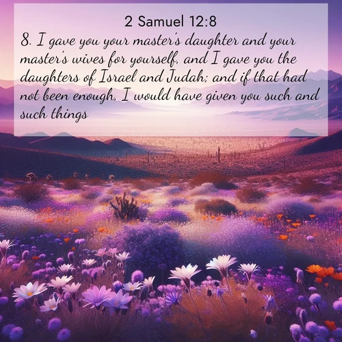 BasicEnglish 2 Samuel  ; image nature: image with the bible verse :I gave you your master&#039;s daughter and your master&#039;s wives for yourself, and I gave you the daughters of Israel and Judah; and if that had not been enough, I would have given you such and such things. ; Admire our free collection of Bible verse images with beautiful landscapes like sunlit forests, rippling waters, and radiant dawns. Each verse, such as KJV 2 Samuel 12:8, is ready to download and share. Current verse is overlayed with the thematic nature scene : Desert wildflowers carpet Death Valley after winter rains. Mountains fade to purple on the horizon. ; 12:8