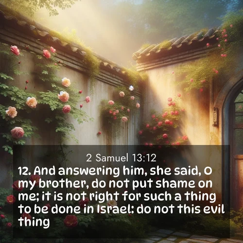 BasicEnglish 2 Samuel  ; image nature: image with the bible verse :And answering him, she said, O my brother, do not put shame on me; it is not right for such a thing to be done in Israel: do not this evil thing. ; Explore a gallery of beautiful Bible verse images with tranquil natural settings—perfect for phone backgrounds or inspirational posts. Download your favorite verses like KJV 2 Samuel 13:12 today. Current verse is overlayed with the thematic nature scene : Wild roses climb abandoned walls. Time stands still in secret gardens. ; 13:12