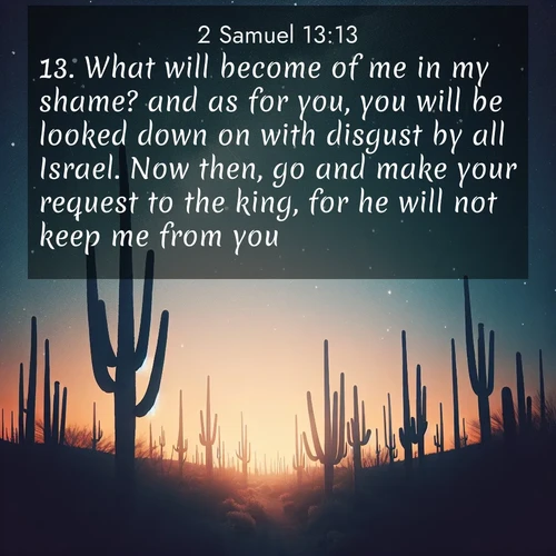 BasicEnglish 2 Samuel  ; image nature: image with the bible verse :What will become of me in my shame? and as for you, you will be looked down on with disgust by all Israel. Now then, go and make your request to the king, for he will not keep me from you. ; Discover Bible verses beautifully integrated with natural scenes of varied seasons, featuring summer skies, winter snow, autumn leaves, and spring blooms. Each image captures the splendor and peace of God&#039;s creation. Share verses like KJV 2 Samuel 13:13. Current verse is overlayed with the thematic nature scene : Desert stars shine brilliantly above towering saguaro silhouettes. ; 13:13