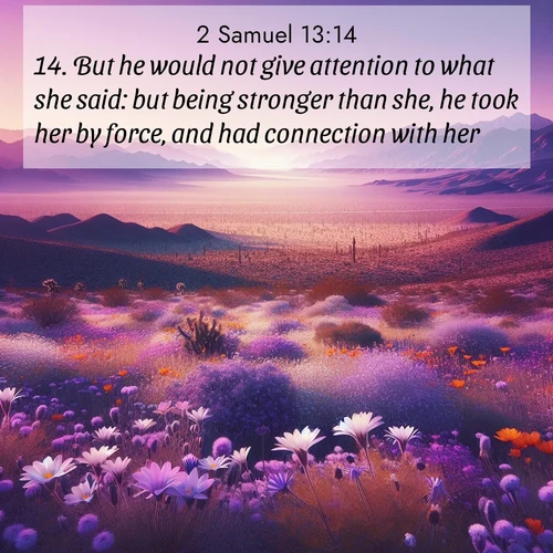 BasicEnglish 2 Samuel  ; image nature: image with the bible verse :But he would not give attention to what she said: but being stronger than she, he took her by force, and had connection with her. ; Browse our collection of Bible verses paired with captivating photos of God’s creation, like crystal-clear lakes, majestic cliffs, and colorful skies. All images are free for download and sharing. Verse examples include KJV 2 Samuel 13:14. Current verse is overlayed with the thematic nature scene : Desert wildflowers carpet Death Valley after winter rains. Mountains fade to purple on the horizon. ; 13:14
