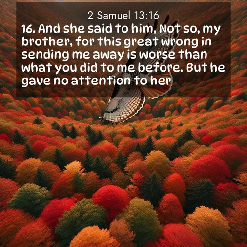 BasicEnglish 2 Samuel  ; image nature: image with the bible verse :And she said to him, Not so, my brother, for this great wrong in sending me away is worse than what you did to me before. But he gave no attention to her. ; Browse beautiful Bible verse images accompanied by peaceful scenes like calm seas, ancient forests, and radiant horizons. Download high-quality, free images featuring verses such as KJV 2 Samuel 13:16. Current verse is overlayed with the thematic nature scene : A red-tailed hawk circles above autumn woods. Leaves below form a mosaic of fire. ; 13:16