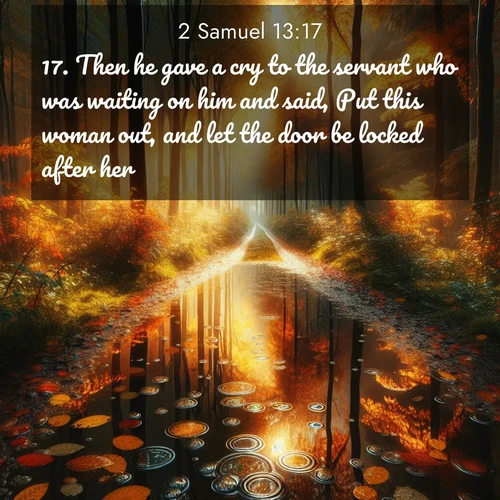 BasicEnglish 2 Samuel  ; image nature: image with the bible verse :Then he gave a cry to the servant who was waiting on him and said, Put this woman out, and let the door be locked after her. ; Discover beautiful Bible verse images that combine inspiring scripture with captivating nature photos. Download high-quality images featuring lush valleys, peaceful streams, and endless horizons like KJV 2 Samuel 13:17. Current verse is overlayed with the thematic nature scene : Autumn colors reflect in rain puddles on a forest path. ; 13:17