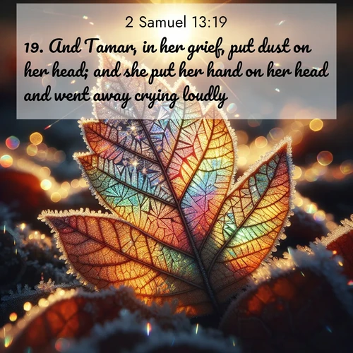 BasicEnglish 2 Samuel  ; image nature: image with the bible verse :And Tamar, in her grief, put dust on her head; and she put her hand on her head and went away crying loudly. ; Discover Bible verses beautifully integrated with natural scenes of varied seasons, featuring summer skies, winter snow, autumn leaves, and spring blooms. Each image captures the splendor and peace of God&#039;s creation. Share verses like KJV 2 Samuel 13:19. Current verse is overlayed with the thematic nature scene : Frost crystals form intricate patterns on a fallen leaf. Morning sun transforms them into rainbow prisms. ; 13:19