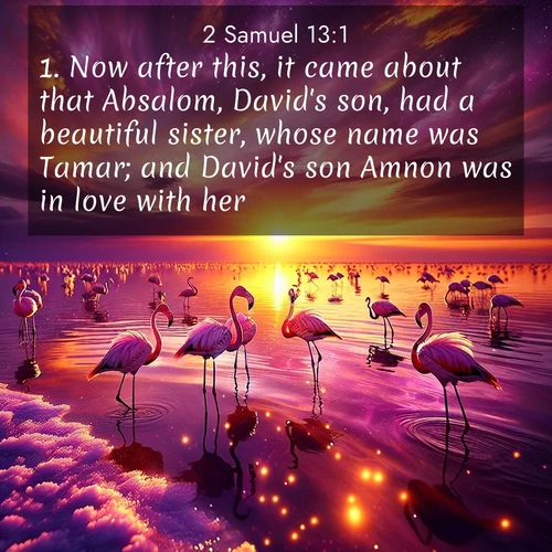 BasicEnglish 2 Samuel  ; image nature: image with the bible verse :Now after this, it came about that Absalom, David&#039;s son, had a beautiful sister, whose name was Tamar; and David&#039;s son Amnon was in love with her. ; Explore Bible verse images highlighting the beauty of spring, with vibrant flowers, butterflies, and blossoming fruit trees. These scenes evoke divine hope and renewal. Download inspiring verses like KJV 2 Samuel 13:1. Current verse is overlayed with the thematic nature scene : Wild flamingos wade through salt lake shallows. Sunset turns the water to liquid gold. ; 13:1