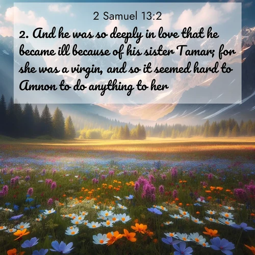 BasicEnglish 2 Samuel  ; image nature: image with the bible verse :And he was so deeply in love that he became ill because of his sister Tamar; for she was a virgin, and so it seemed hard to Amnon to do anything to her. ; Browse a large collection of Bible verse images with photos showcasing the splendor of nature. Scenes of peaceful rivers, verdant valleys, and radiant skies enhance the inspiring verses. Each image reflects the serenity and joy of God&#039;s creation, with elegant text fonts. Download and share verses such as KJV 2 Samuel 13:2. Current verse is overlayed with the thematic nature scene : Spring wildflowers carpet an alpine meadow beneath snow-capped peaks. ; 13:2