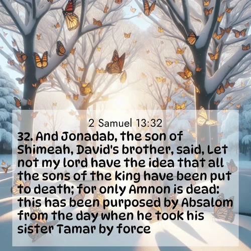 BasicEnglish 2 Samuel  ; image nature: image with the bible verse :And Jonadab, the son of Shimeah, David&#039;s brother, said, Let not my lord have the idea that all the sons of the king have been put to death; for only Amnon is dead: this has been purposed by Absalom from the day when he took his sister Tamar by force. ; Discover a gallery of Bible verse images showcasing the beauty of autumn, with golden leaves, red forests, and peaceful fields bathed in soft light. These soothing scenes are perfect for accompanying inspiring verses like KJV 2 Samuel 13:32. Current verse is overlayed with the thematic nature scene : Monarch butterflies cover winter trees. Their wings catch light like stained glass. ; 13:32
