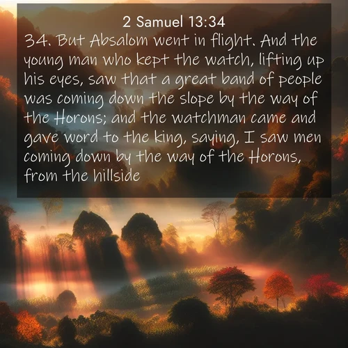 BasicEnglish 2 Samuel  ; image nature: image with the bible verse :But Absalom went in flight. And the young man who kept the watch, lifting up his eyes, saw that a great band of people was coming down the slope by the way of the Horons; and the watchman came and gave word to the king, saying, I saw men coming down by the way of the Horons, from the hillside. ; Admire our free collection of Bible verse images with beautiful landscapes like sunlit forests, rippling waters, and radiant dawns. Each verse, such as KJV 2 Samuel 13:34, is ready to download and share. Current verse is overlayed with the thematic nature scene : Autumn mist rises from warming morning valleys. ; 13:34