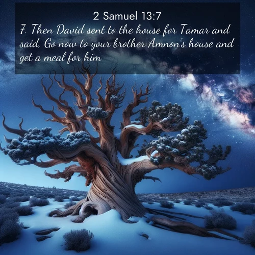 BasicEnglish 2 Samuel  ; image nature: image with the bible verse :Then David sent to the house for Tamar and said, Go now to your brother Amnon&#039;s house and get a meal for him. ; Browse our collection of Bible verses paired with captivating photos of God’s creation, like crystal-clear lakes, majestic cliffs, and colorful skies. All images are free for download and sharing. Verse examples include KJV 2 Samuel 13:7. Current verse is overlayed with the thematic nature scene : Ancient bristlecone pine twists against a navy twilight sky, its gnarled branches laden with fresh snow. The Milky Way arcs overhead in crystalline clarity. ; 13:7