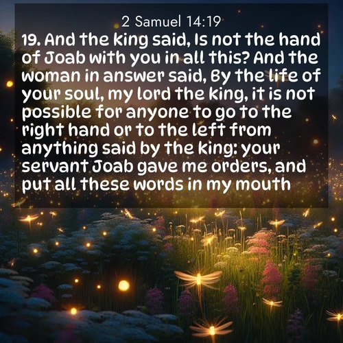 BasicEnglish 2 Samuel  ; image nature: image with the bible verse :And the king said, Is not the hand of Joab with you in all this? And the woman in answer said, By the life of your soul, my lord the king, it is not possible for anyone to go to the right hand or to the left from anything said by the king: your servant Joab gave me orders, and put all these words in my mouth: ; Discover beautiful Bible verse images enriched with natural landscapes, from serene beaches to cascading waterfalls. All images are free and ready to download. Share verses such as KJV 2 Samuel 14:19. Current verse is overlayed with the thematic nature scene : Fireflies dance above a spring meadow filled with singing crickets. ; 14:19