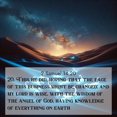 BasicEnglish 2 Samuel  ; image nature: image with the bible verse :This he did, hoping that the face of this business might be changed: and my lord is wise, with the wisdom of the angel of God, having knowledge of everything on earth. ; Explore beautiful Bible verse images paired with serene natural settings, such as calm seas, snowy paths, and verdant hills. Each image is free to download for your spiritual inspiration. Share KJV 2 Samuel 14:20. Current verse is overlayed with the thematic nature scene : Desert scorpions glow under black light. Stars wheel in infinite darkness. ; 14:20
