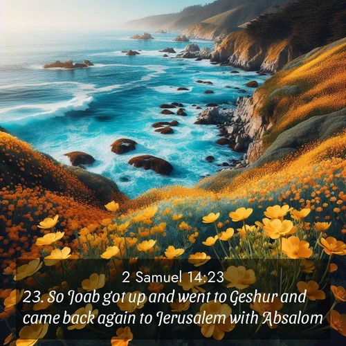 BasicEnglish 2 Samuel  ; image nature: image with the bible verse :So Joab got up and went to Geshur and came back again to Jerusalem with Absalom. ; Admire Bible images representing autumn, with swirling leaves, misty skies, and vibrant trees. These images inspire profound spiritual reflection. Download and share verses like KJV 2 Samuel 14:23. Current verse is overlayed with the thematic nature scene : Wild mustard flowers carpet coastal cliffs. Pacific waves provide endless percussion below. ; 14:23