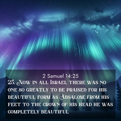 BasicEnglish 2 Samuel  ; image nature: image with the bible verse :Now in all Israel there was no one so greatly to be praised for his beautiful form as Absalom: from his feet to the crown of his head he was completely beautiful. ; Admire Bible verse images illustrated by desert scenes, such as sunsets over dunes, majestic rocks, and solitary cacti. These images capture the majesty of God in arid places. Download and share verses like KJV 2 Samuel 14:25. Current verse is overlayed with the thematic nature scene : Aurora borealis ripples like cosmic curtains. Pine trees stand sentinel beneath the light show. ; 14:25