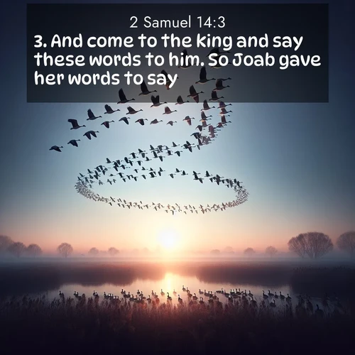 BasicEnglish 2 Samuel  ; image nature: image with the bible verse :And come to the king and say these words to him. So Joab gave her words to say. ; Explore winter-themed Bible verse images illustrated by snowy mountains, frost-covered branches, and clear skies. These landscapes reflect divine purity and peace. Download verses like KJV 2 Samuel 14:3. Current verse is overlayed with the thematic nature scene : Wild geese arrow through dawn sky. Their calls wake sleeping marshes. ; 14:3