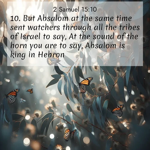 BasicEnglish 2 Samuel  ; image nature: image with the bible verse :But Absalom at the same time sent watchers through all the tribes of Israel to say, At the sound of the horn you are to say, Absalom is king in Hebron. ; Explore a collection of Bible verses paired with springtime scenes, featuring blooming flowers, lush meadows, and trees in full bloom. These images symbolize divine renewal and hope. Download inspiring verses like KJV 2 Samuel 15:10. Current verse is overlayed with the thematic nature scene : Monarch butterflies cluster on eucalyptus branches in winter sun. ; 15:10