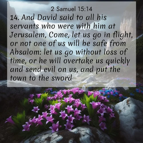 BasicEnglish 2 Samuel  ; image nature: image with the bible verse :And David said to all his servants who were with him at Jerusalem, Come, let us go in flight, or not one of us will be safe from Absalom: let us go without loss of time, or he will overtake us quickly and send evil on us, and put the town to the sword. ; Discover Bible verse images capturing the warmth of summer, with beach landscapes, sunlit fields, and clear skies. These bright scenes reflect divine joy. Share verses like KJV 2 Samuel 15:14. Current verse is overlayed with the thematic nature scene : Alpine gentians bloom in rocky crevices. Summer storms gather above treeline. ; 15:14