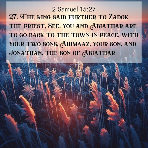 BasicEnglish 2 Samuel  ; image nature: image with the bible verse :The king said further to Zadok the priest, See, you and Abiathar are to go back to the town in peace, with your two sons, Ahimaaz, your son, and Jonathan, the son of Abiathar. ; Browse Bible images illustrated by desert landscapes, with endless skies, golden dunes, and isolated palm trees. These images evoke the calm and grandeur of God&#039;s creation. Download inspiring verses like KJV 2 Samuel 15:27. Current verse is overlayed with the thematic nature scene : Winter sunrise illuminates frost-covered prairie grass. ; 15:27
