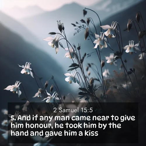 BasicEnglish 2 Samuel  ; image nature: image with the bible verse :And if any man came near to give him honour, he took him by the hand and gave him a kiss. ; Discover a unique collection of Bible verses adorned with winter landscapes, such as snow-covered forests, gently falling snowflakes, and pristine mountains. These images evoke the peace and purity of God&#039;s creation. Share verses like KJV 2 Samuel 15:5. Current verse is overlayed with the thematic nature scene : Wild columbines dance in breeze. Mountain air carries their perfume. ; 15:5