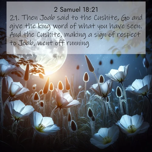 BasicEnglish 2 Samuel  ; image nature: image with the bible verse :Then Joab said to the Cushite, Go and give the king word of what you have seen. And the Cushite, making a sign of respect to Joab, went off running. ; Admire Bible verse images capturing the beauty of beaches, with turquoise waters, palm trees, and peaceful shores. These soothing scenes reflect God&#039;s serenity and majesty. Download and share verses like KJV 2 Samuel 18:21. Current verse is overlayed with the thematic nature scene : Moonflowers open to the rising full moon. Night insects hum in harmony. ; 18:21
