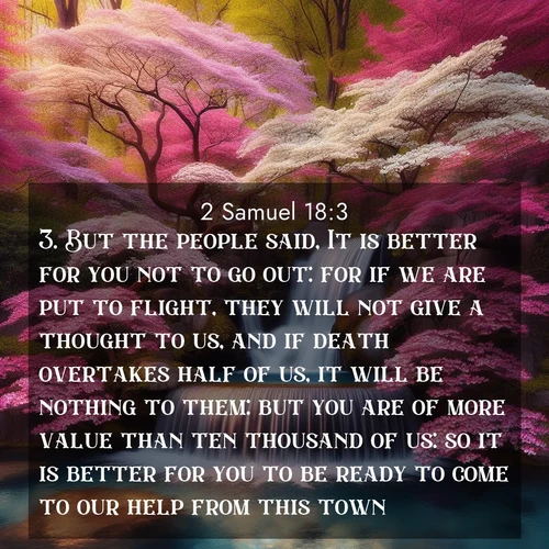BasicEnglish 2 Samuel  ; image nature: image with the bible verse :But the people said, It is better for you not to go out: for if we are put to flight, they will not give a thought to us, and if death overtakes half of us, it will be nothing to them: but you are of more value than ten thousand of us: so it is better for you to be ready to come to our help from this town. ; Dive into a gallery of Bible verses illustrated by tropical beach scenes, featuring sparkling waves, seashells, and radiant sunrises. These images evoke divine peace and joy. Download and share inspiring verses like KJV 2 Samuel 18:3. Current verse is overlayed with the thematic nature scene : A spring cascade plunges into a pool surrounded by flowering dogwood. ; 18:3