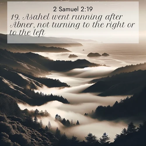 BasicEnglish 2 Samuel  ; image nature: image with the bible verse :Asahel went running after Abner, not turning to the right or to the left. ; Explore Bible verses combined with serene beach photos, desert dunes, and infinite skies, highlighting God&#039;s majesty in every landscape. Download and share inspiring verses like KJV 2 Samuel 2:19. Current verse is overlayed with the thematic nature scene : Coastal fog rolls inland through gaps in seaside hills. ; 2:19