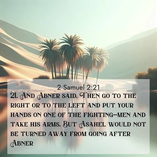 BasicEnglish 2 Samuel  ; image nature: image with the bible verse :And Abner said, Then go to the right or to the left and put your hands on one of the fighting-men and take his arms. But Asahel would not be turned away from going after Abner. ; Admire Bible images evoking autumn, with warm colors of fallen leaves, harvested fields, and tranquil woods. These inspiring landscapes reflect the transition and beauty of God&#039;s creation. Download verses like KJV 2 Samuel 2:21. Current verse is overlayed with the thematic nature scene : A desert oasis shimmers in the midday heat, palm fronds rustling above still waters. ; 2:21