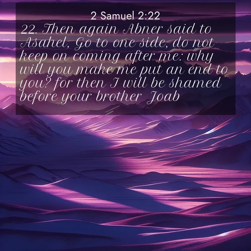 BasicEnglish 2 Samuel  ; image nature: image with the bible verse :Then again Abner said to Asahel, Go to one side, do not keep on coming after me: why will you make me put an end to you? for then I will be shamed before your brother Joab. ; Explore our gallery of inspiring Bible verse images showcasing divine beauty through nature. Download scenic images like snowy peaks, lush meadows, or radiant sunsets paired with verses like KJV 2 Samuel 2:22. Current verse is overlayed with the thematic nature scene : Morning light ignites mountain snow. Valleys sleep in purple shadow. ; 2:22