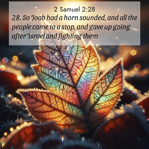 BasicEnglish 2 Samuel  ; image nature: image with the bible verse :So Joab had a horn sounded, and all the people came to a stop, and gave up going after Israel and fighting them. ; Dive into our collection of Bible verse images beautifully illustrated with beach photos, featuring gentle waves, sunsets over the sea, and sandy shores. These scenes evoke the peace and majesty of God. Download and share inspiring verses like KJV 2 Samuel 2:28. Current verse is overlayed with the thematic nature scene : Frost crystals form intricate patterns on a fallen leaf. Morning sun transforms them into rainbow prisms. ; 2:28
