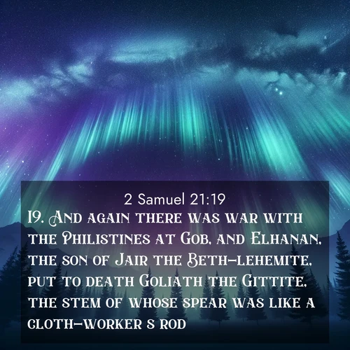 BasicEnglish 2 Samuel  ; image nature: image with the bible verse :And again there was war with the Philistines at Gob, and Elhanan, the son of Jair the Beth-lehemite, put to death Goliath the Gittite, the stem of whose spear was like a cloth-worker&#039;s rod. ; Admire our gallery of Bible verse images showcasing divine beauty in nature—whether snowy peaks or serene oceans. Each image is freely downloadable and perfect for personal or spiritual use. Share verses like KJV 2 Samuel 21:19. Current verse is overlayed with the thematic nature scene : Aurora borealis ripples like cosmic curtains. Pine trees stand sentinel beneath the light show. ; 21:19