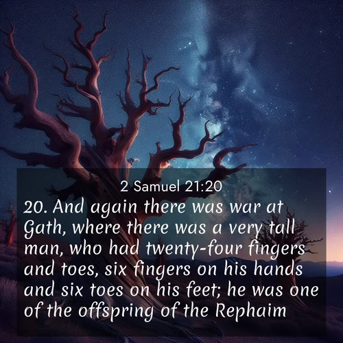 BasicEnglish 2 Samuel  ; image nature: image with the bible verse :And again there was war at Gath, where there was a very tall man, who had twenty-four fingers and toes, six fingers on his hands and six toes on his feet; he was one of the offspring of the Rephaim. ; Admire Bible verse images illustrated by summer photos, such as sunny beaches, sparkling waves, and swaying palm trees. These bright scenes highlight the joy and warmth of God&#039;s creation. Download and share verses like KJV 2 Samuel 21:20. Current verse is overlayed with the thematic nature scene : Ancient bristlecone pines twist toward stars. Time stands still in their presence. ; 21:20