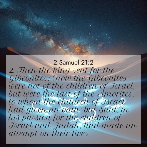 BasicEnglish 2 Samuel  ; image nature: image with the bible verse :Then the king sent for the Gibeonites; (now the Gibeonites were not of the children of Israel, but were the last of the Amorites, to whom the children of Israel had given an oath; but Saul, in his passion for the children of Israel and Judah, had made an attempt on their lives:) ; Discover a unique collection of Bible verses adorned with winter landscapes, such as snow-covered forests, gently falling snowflakes, and pristine mountains. These images evoke the peace and purity of God&#039;s creation. Share verses like KJV 2 Samuel 21:2. Current verse is overlayed with the thematic nature scene : Desert scorpions glow under black light. Stars wheel in infinite darkness. ; 21:2